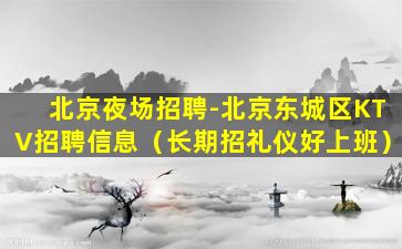 北京夜场招聘-北京东城区KTV招聘信息（长期招礼仪好上班）